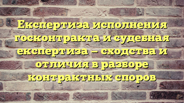 Експертиза исполнения госконтракта и судебная експертиза — сходства и отличия в разборе контрактных споров