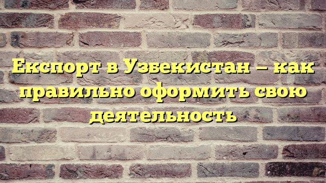 Експорт в Узбекистан — как правильно оформить свою деятельность