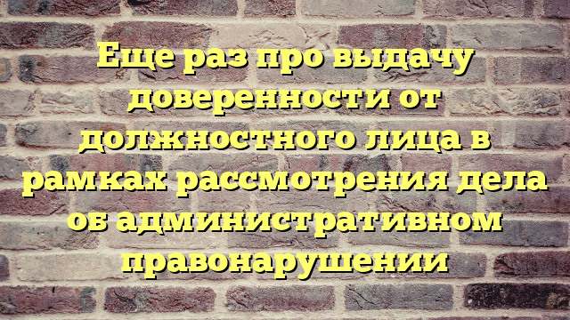 Еще раз про выдачу доверенности от должностного лица в рамках рассмотрения дела об административном правонарушении