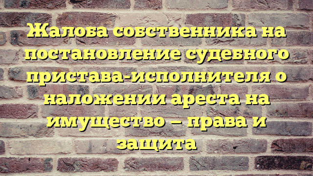 Жалоба собственника на постановление судебного пристава-исполнителя о наложении ареста на имущество — права и защита