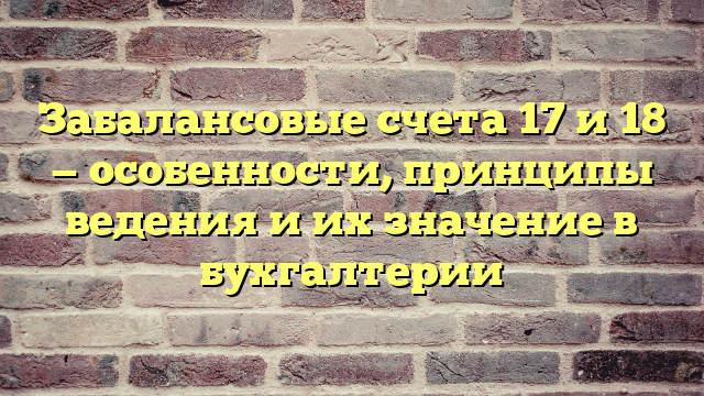 Забалансовые счета 17 и 18 — особенности, принципы ведения и их значение в бухгалтерии