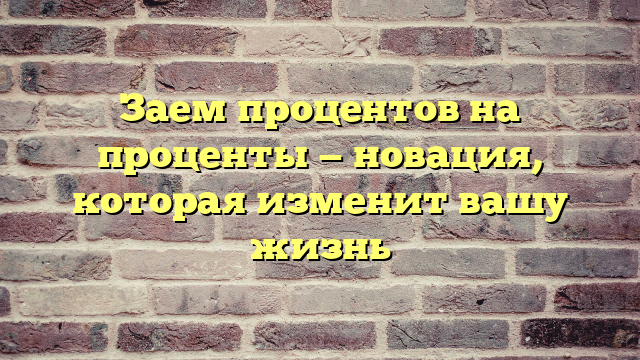Заем процентов на проценты — новация, которая изменит вашу жизнь