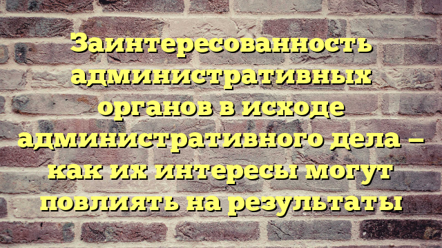 Заинтересованность административных органов в исходе административного дела — как их интересы могут повлиять на результаты