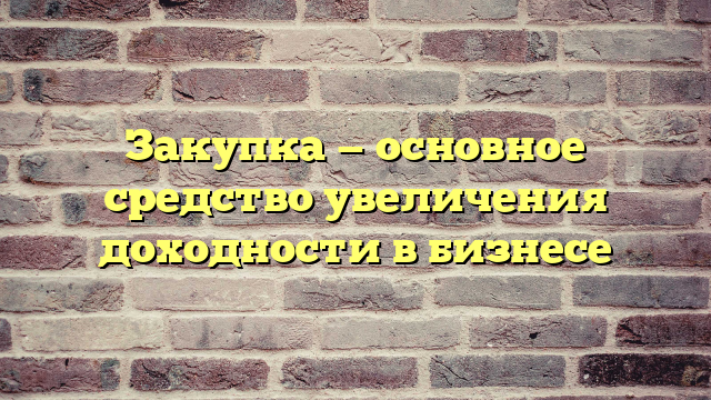 Закупка — основное средство увеличения доходности в бизнесе