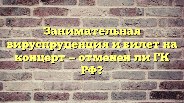 Занимательная вируспруденция и билет на концерт — отменен ли ГК РФ?