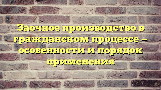 Заочное производство в гражданском процессе — особенности и порядок применения