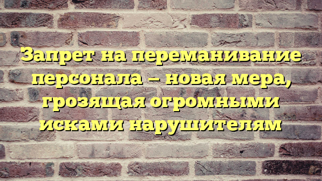 Запрет на переманивание персонала — новая мера, грозящая огромными исками нарушителям