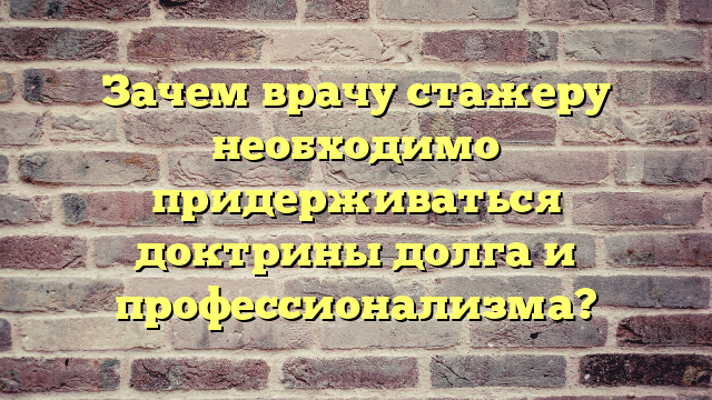 Зачем врачу стажеру необходимо придерживаться доктрины долга и профессионализма?
