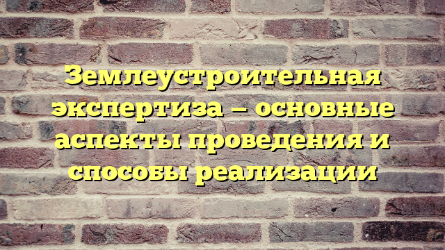 Землеустроительная экспертиза — основные аспекты проведения и способы реализации