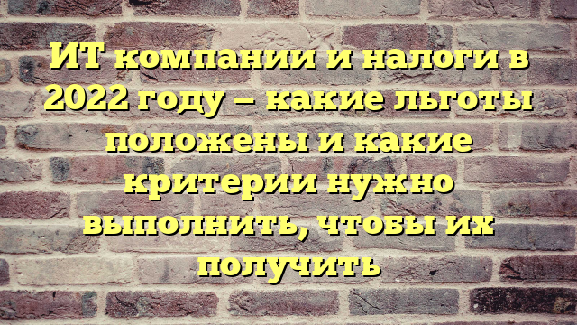 ИТ компании и налоги в 2022 году — какие льготы положены и какие критерии нужно выполнить, чтобы их получить