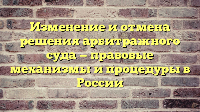 Изменение и отмена решения арбитражного суда — правовые механизмы и процедуры в России