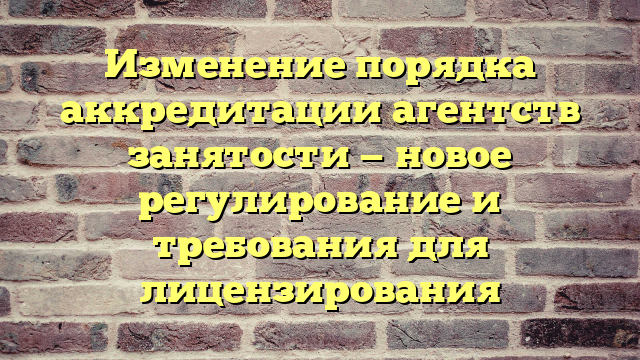 Изменение порядка аккредитации агентств занятости — новое регулирование и требования для лицензирования
