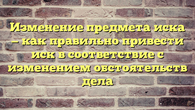 Изменение предмета иска — как правильно привести иск в соответствие с изменением обстоятельств дела