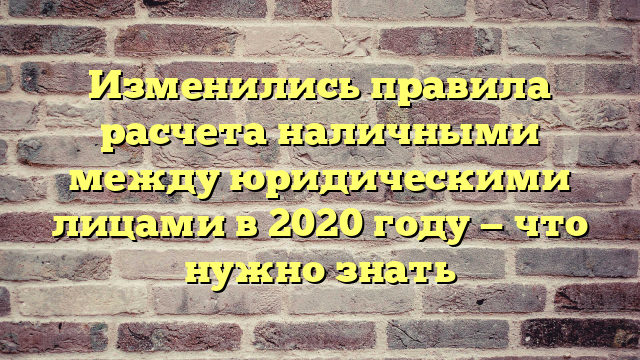 Изменились правила расчета наличными между юридическими лицами в 2020 году — что нужно знать