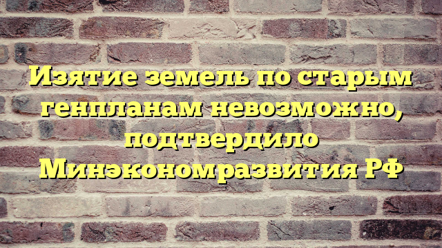 Изятие земель по старым генпланам невозможно, подтвердило Минэкономразвития РФ