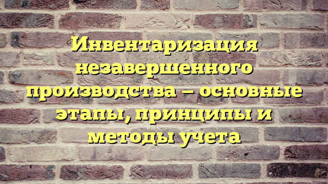 Инвентаризация незавершенного производства — основные этапы, принципы и методы учета