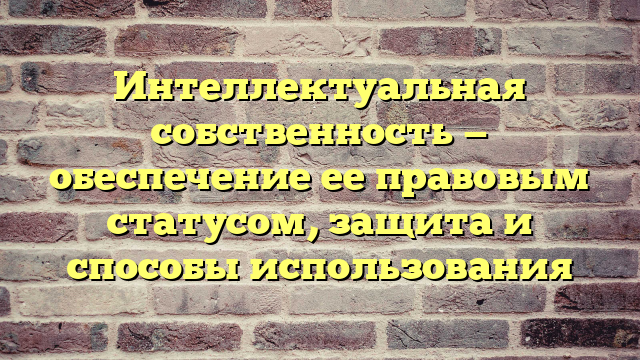 Интеллектуальная собственность — обеспечение ее правовым статусом, защита и способы использования