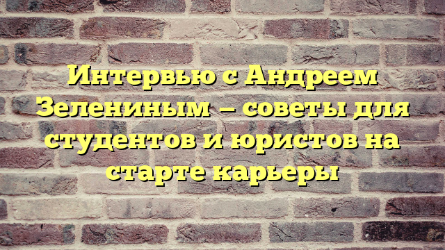 Интервью с Андреем Зелениным — советы для студентов и юристов на старте карьеры