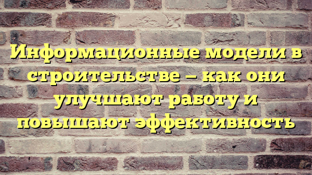 Информационные модели в строительстве — как они улучшают работу и повышают эффективность