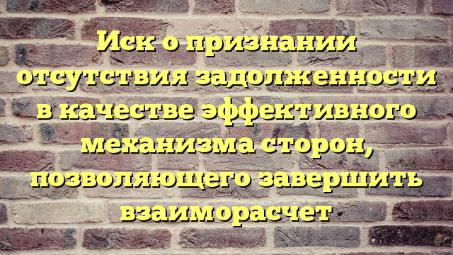 Иск о признании отсутствия задолженности в качестве эффективного механизма сторон, позволяющего завершить взаиморасчет
