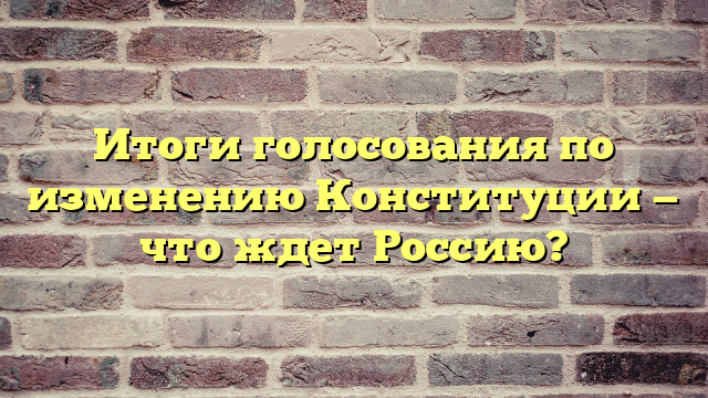 Итоги голосования по изменению Конституции — что ждет Россию?