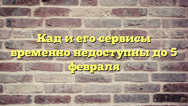 Кад и его сервисы временно недоступны до 5 февраля