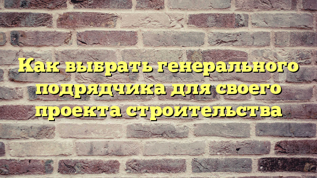 Как выбрать генерального подрядчика для своего проекта строительства