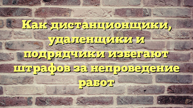 Как дистанционщики, удаленщики и подрядчики избегают штрафов за непроведение работ