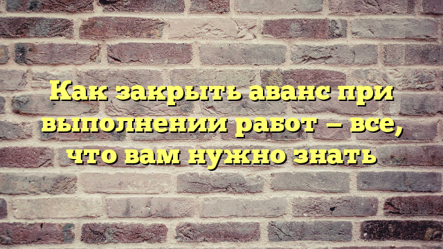Как закрыть аванс при выполнении работ — все, что вам нужно знать