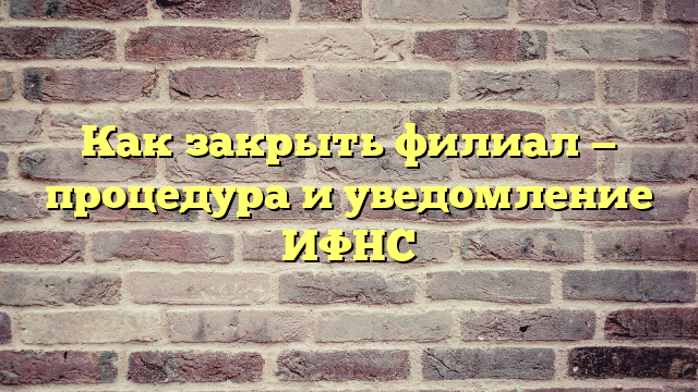 Как закрыть филиал — процедура и уведомление ИФНС