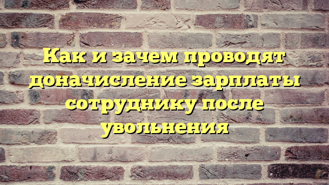 Как и зачем проводят доначисление зарплаты сотруднику после увольнения