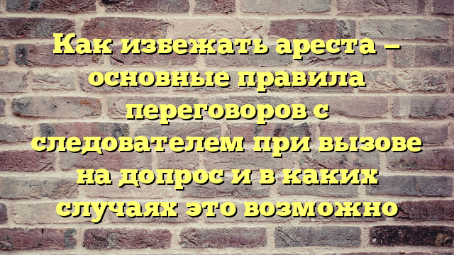 Как избежать ареста — основные правила переговоров с следователем при вызове на допрос и в каких случаях это возможно