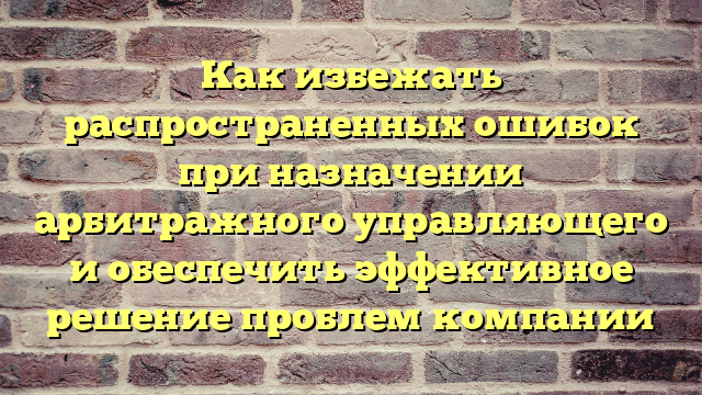 Как избежать распространенных ошибок при назначении арбитражного управляющего и обеспечить эффективное решение проблем компании