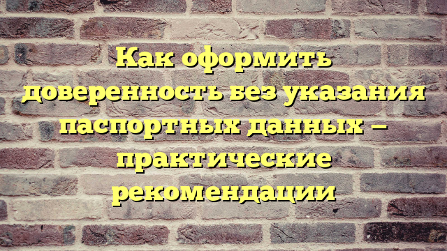 Как оформить доверенность без указания паспортных данных — практические рекомендации