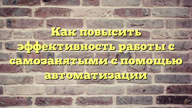 Как повысить эффективность работы с самозанятыми с помощью автоматизации