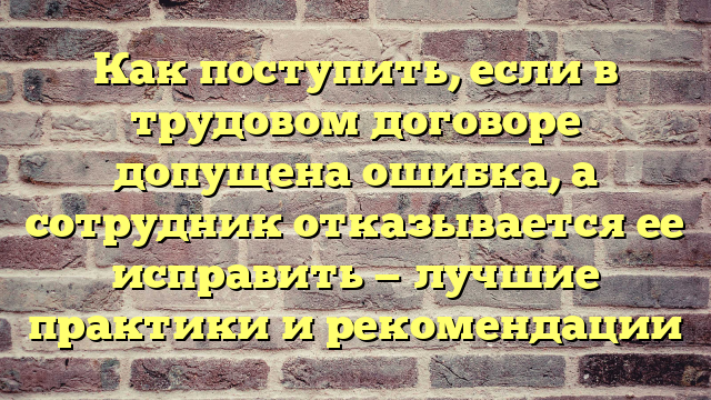 Как поступить, если в трудовом договоре допущена ошибка, а сотрудник отказывается ее исправить — лучшие практики и рекомендации