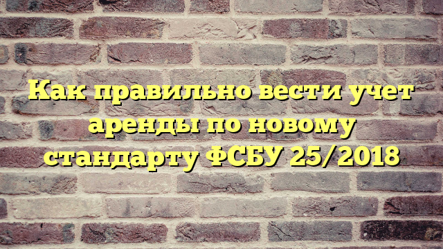 Как правильно вести учет аренды по новому стандарту ФСБУ 25/2018