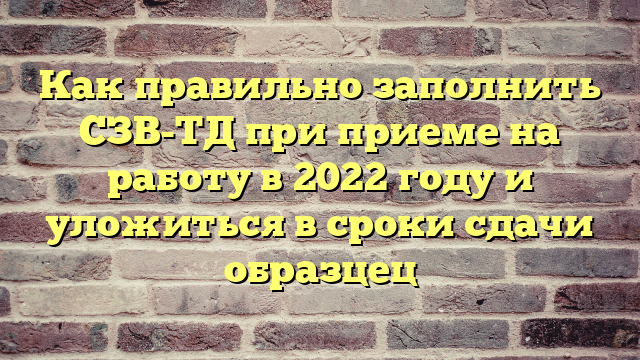 Как правильно заполнить СЗВ-ТД при приеме на работу в 2022 году и уложиться в сроки сдачи образцец
