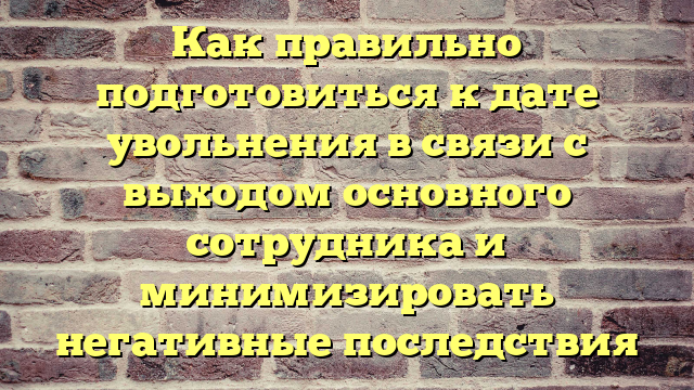 Как правильно подготовиться к дате увольнения в связи с выходом основного сотрудника и минимизировать негативные последствия
