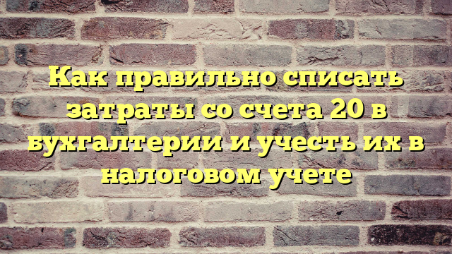 Как правильно списать затраты со счета 20 в бухгалтерии и учесть их в налоговом учете