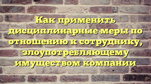 Как применить дисциплинарные меры по отношению к сотруднику, злоупотребляющему имуществом компании