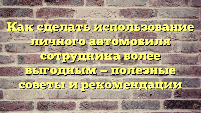 Как сделать использование личного автомобиля сотрудника более выгодным — полезные советы и рекомендации