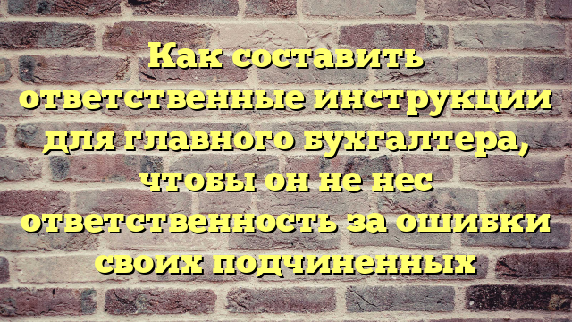 Как составить ответственные инструкции для главного бухгалтера, чтобы он не нес ответственность за ошибки своих подчиненных