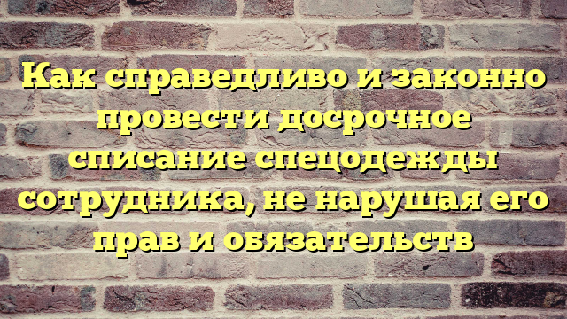 Как справедливо и законно провести досрочное списание спецодежды сотрудника, не нарушая его прав и обязательств