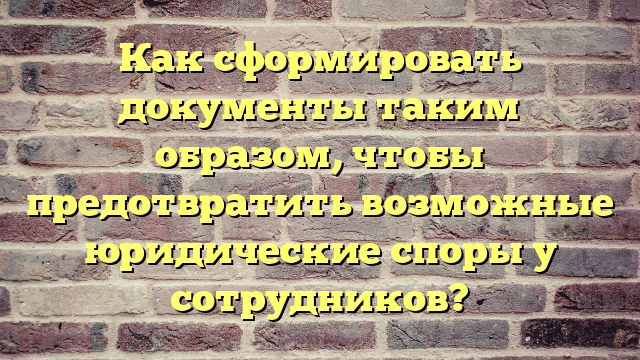 Как сформировать документы таким образом, чтобы предотвратить возможные юридические споры у сотрудников?