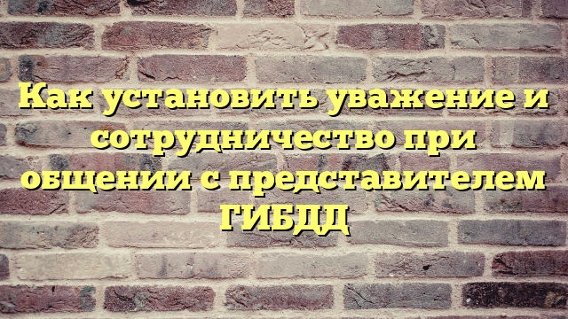 Как установить уважение и сотрудничество при общении с представителем ГИБДД