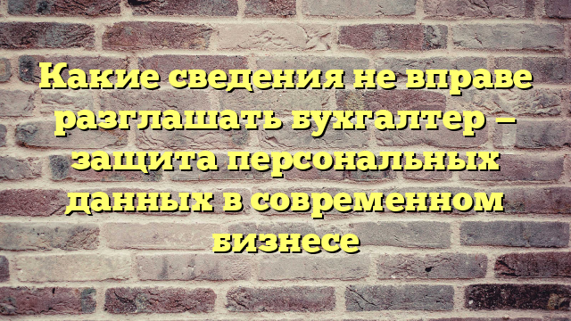 Какие сведения не вправе разглашать бухгалтер — защита персональных данных в современном бизнесе