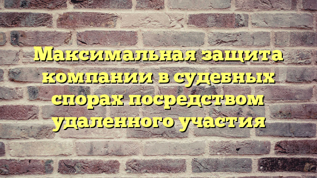 Максимальная защита компании в судебных спорах посредством удаленного участия