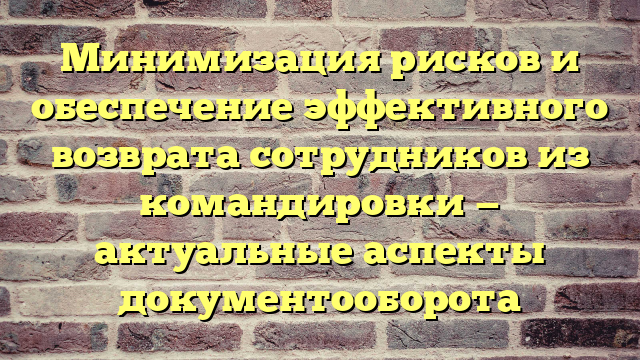Минимизация рисков и обеспечение эффективного возврата сотрудников из командировки — актуальные аспекты документооборота