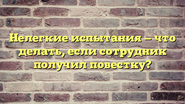 Нелегкие испытания — что делать, если сотрудник получил повестку?
